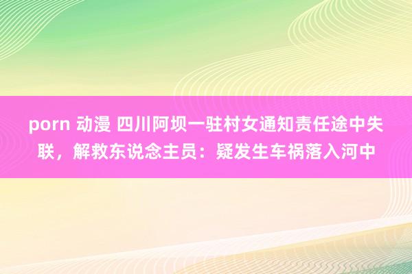 porn 动漫 四川阿坝一驻村女通知责任途中失联，解救东说念主员：疑发生车祸落入河中