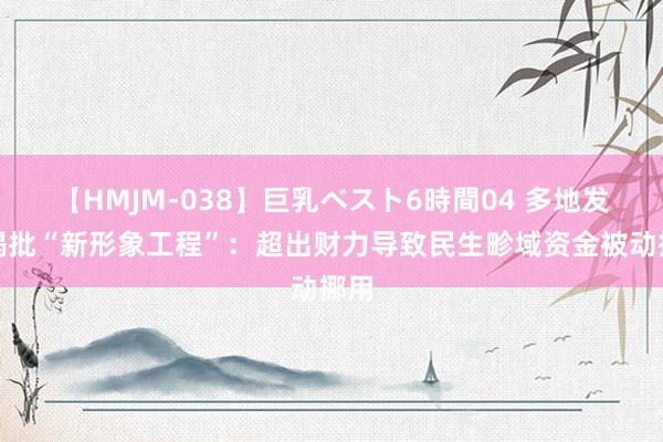 【HMJM-038】巨乳ベスト6時間04 多地发文揭批“新形象工程”：超出财力导致民生畛域资金被动挪用