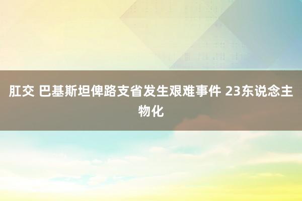 肛交 巴基斯坦俾路支省发生艰难事件 23东说念主物化