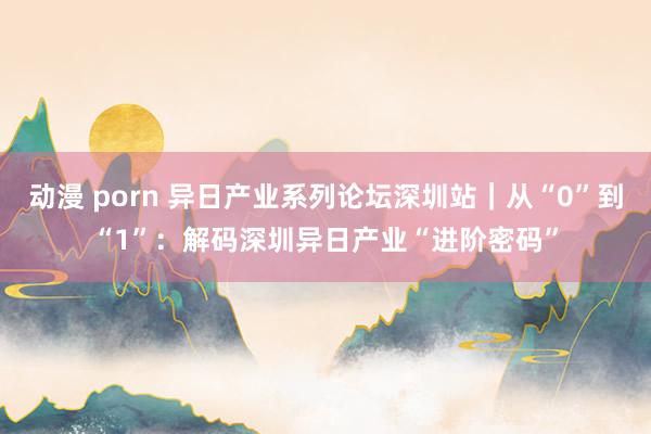 动漫 porn 异日产业系列论坛深圳站｜从“0”到“1”：解码深圳异日产业“进阶密码”