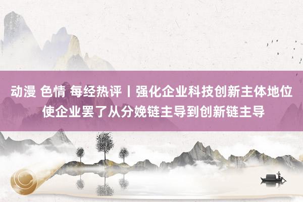 动漫 色情 每经热评丨强化企业科技创新主体地位 使企业罢了从分娩链主导到创新链主导