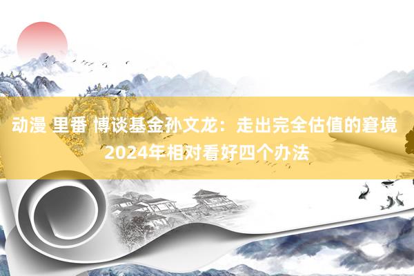 动漫 里番 博谈基金孙文龙：走出完全估值的窘境 2024年相对看好四个办法