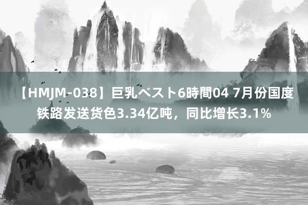 【HMJM-038】巨乳ベスト6時間04 7月份国度铁路发送货色3.34亿吨，同比增长3.1%