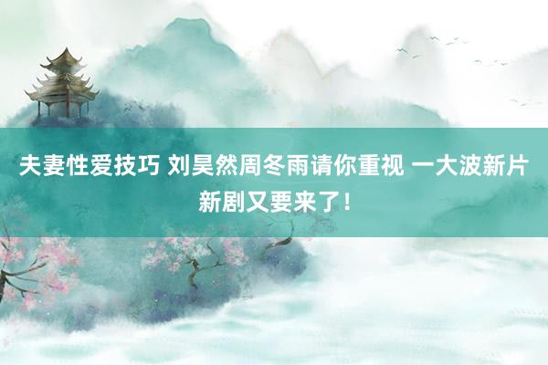 夫妻性爱技巧 刘昊然周冬雨请你重视 一大波新片新剧又要来了！