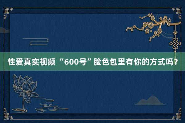 性爱真实视频 “600号”脸色包里有你的方式吗？