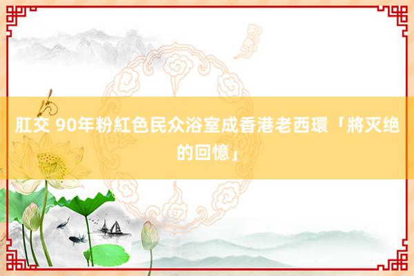 肛交 90年粉紅色民众浴室　成香港老西環「將灭绝的回憶」