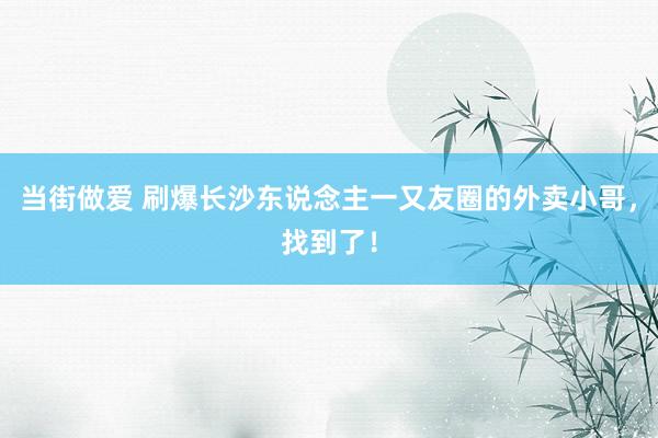 当街做爱 刷爆长沙东说念主一又友圈的外卖小哥，找到了！