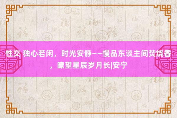 性交 独心若闲，时光安静——慢品东谈主间焚烧香，瞭望星辰岁月长|安宁