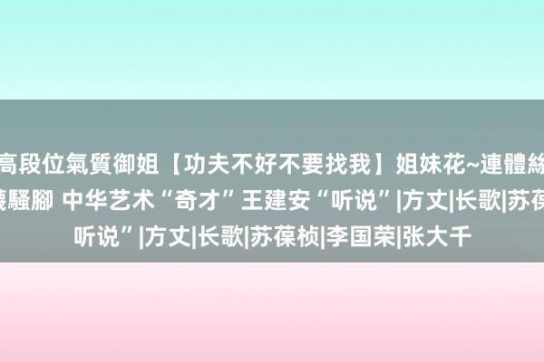 高段位氣質御姐【功夫不好不要找我】姐妹花~連體絲襪~大奶晃動~絲襪騷腳 中华艺术“奇才”王建安“听说”|方丈|长歌|苏葆桢|李国荣|张大千