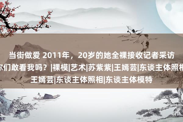 当街做爱 2011年，20岁的她全裸接收记者采访，淡定提问：你们敢看我吗？|裸模|艺术|苏紫紫|王嫣芸|东谈主体照相|东谈主体模特