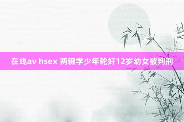 在线av hsex 两辍学少年轮奸12岁幼女被判刑