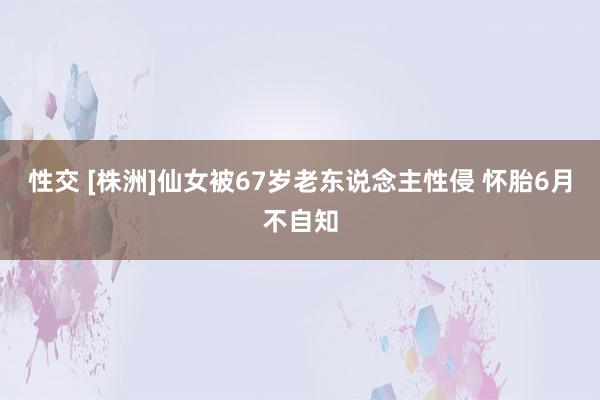 性交 [株洲]仙女被67岁老东说念主性侵 怀胎6月不自知