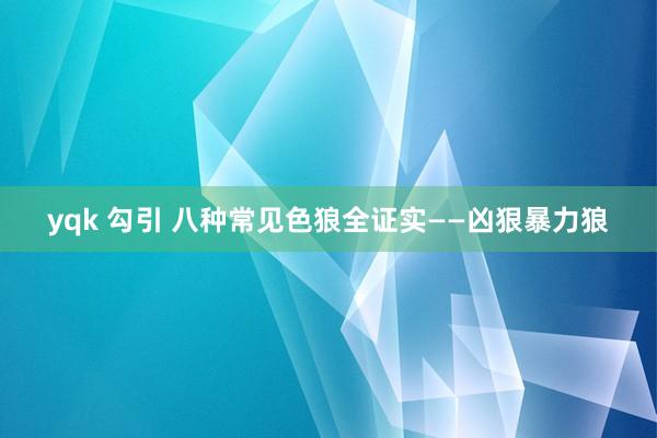 yqk 勾引 八种常见色狼全证实——凶狠暴力狼