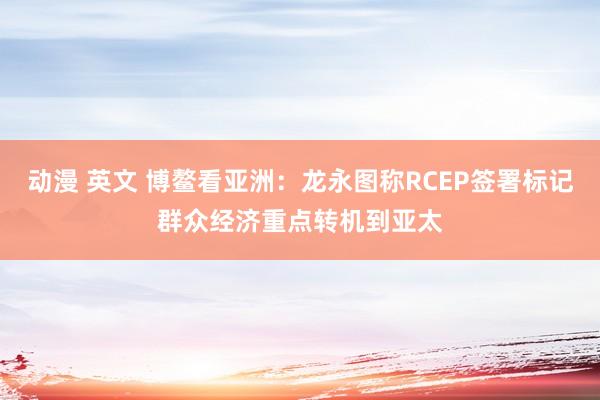 动漫 英文 博鳌看亚洲：龙永图称RCEP签署标记群众经济重点转机到亚太