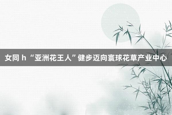 女同 h “亚洲花王人”健步迈向寰球花草产业中心