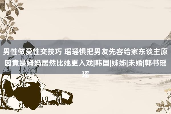 男性做爱性交技巧 瑶瑶惧把男友先容给家东谈主　原因竟是姆妈居然比她更入戏|韩国|姊姊|未婚|郭书瑶