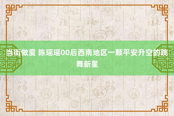 当街做爱 陈瑶瑶00后西南地区一颗平安升空的跳舞新星