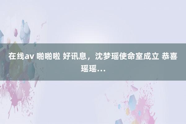 在线av 啪啪啦 好讯息，沈梦瑶使命室成立 恭喜瑶瑶…