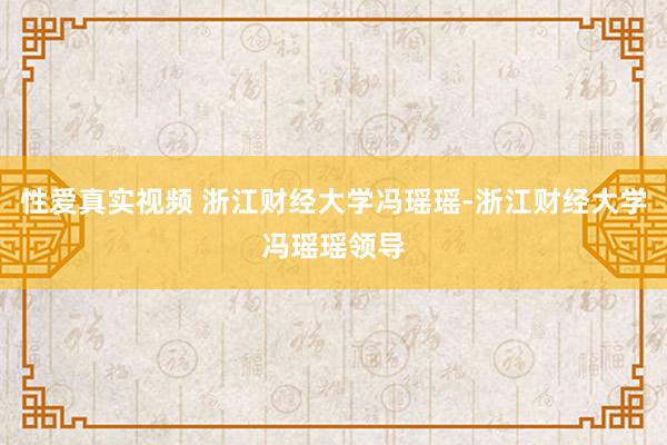 性爱真实视频 浙江财经大学冯瑶瑶-浙江财经大学冯瑶瑶领导