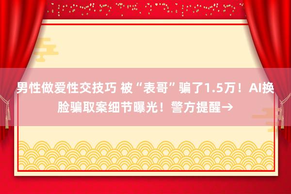 男性做爱性交技巧 被“表哥”骗了1.5万！AI换脸骗取案细节曝光！警方提醒→