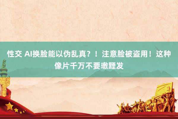 性交 AI换脸能以伪乱真？！注意脸被盗用！这种像片千万不要璷黫发