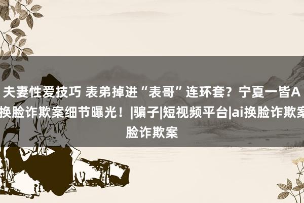 夫妻性爱技巧 表弟掉进“表哥”连环套？宁夏一皆AI换脸诈欺案细节曝光！|骗子|短视频平台|ai换脸诈欺案