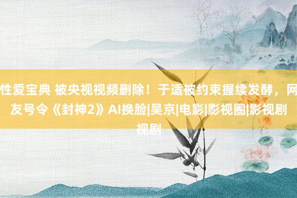 性爱宝典 被央视视频删除！于适被约束握续发酵，网友号令《封神2》AI换脸|吴京|电影|影视圈|影视剧