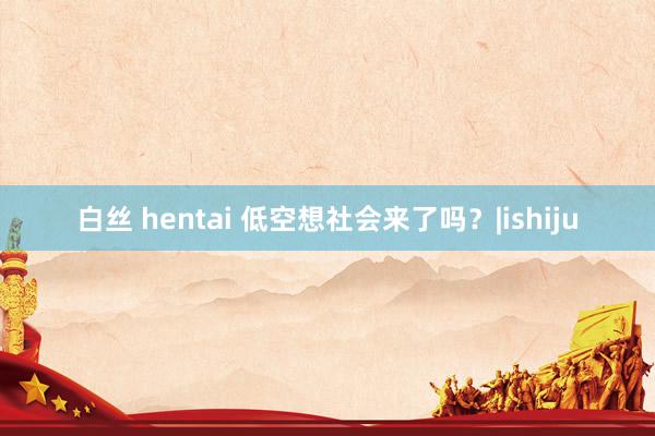 白丝 hentai 低空想社会来了吗？|ishiju