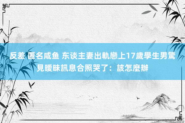 反差 匿名咸鱼 东谈主妻出軌戀上17歲學生　男驚見曖昧訊息合照哭了：該怎麼辦