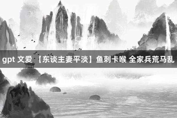 gpt 文爱 【东谈主妻平淡】鱼刺卡喉 全家兵荒马乱