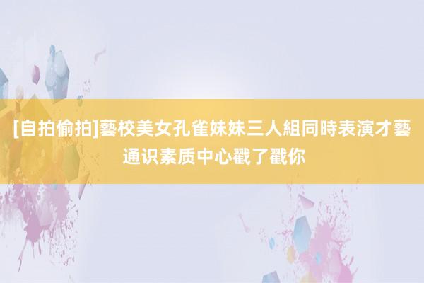 [自拍偷拍]藝校美女孔雀妹妹三人組同時表演才藝 通识素质中心戳了戳你