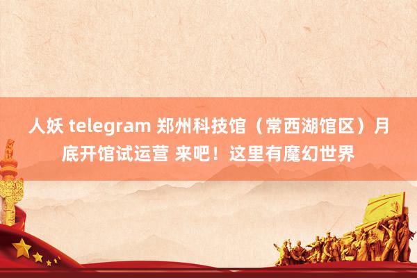 人妖 telegram 郑州科技馆（常西湖馆区）月底开馆试运营 来吧！这里有魔幻世界